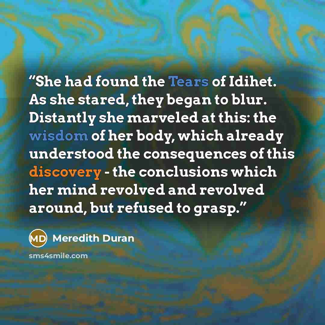 “She had found the Tears of Idihet. As she stared, they began to blur. Distantly she marveled at this: the wisdom of her body, which already understood the consequences of this discovery - the conclusions which her mind revolved and revolved around, but refused to grasp.” quote by Meredith Duran