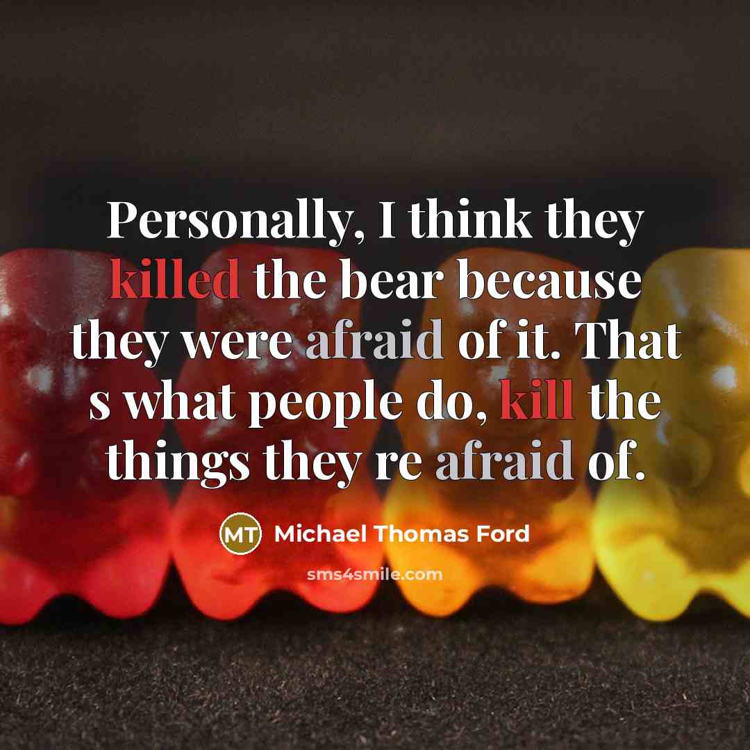 “Personally, I think they killed the bear because they were afraid of it. That s what people do, kill the things they re afraid of.” quote by Michael Thomas Ford