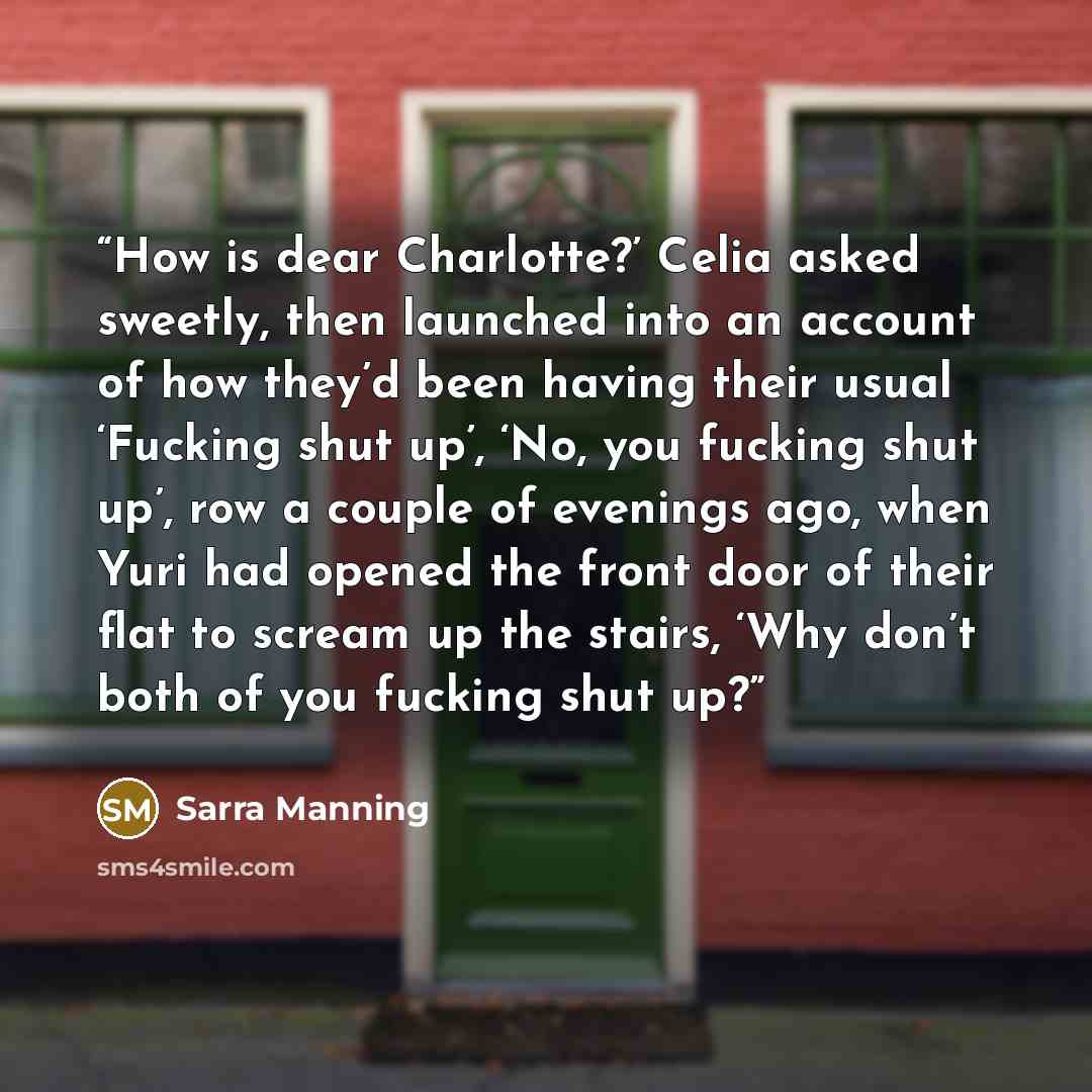 “How is dear Charlotte?’ Celia asked sweetly, then launched into an account of how they’d been having their usual ‘Fucking shut up’, ‘No, you fucking shut up’, row a couple of evenings ago, when Yuri had opened the front door of their flat to scream up the stairs, ‘Why don’t both of you fucking…” quote by Sarra Manning