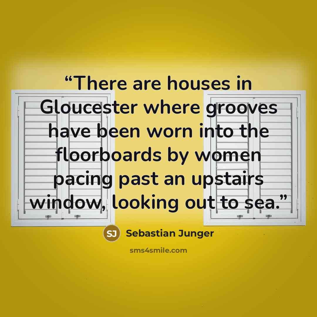 “There are houses in Gloucester where grooves have been worn into the floorboards by women pacing past an upstairs window, looking out to sea.” quote by Sebastian Junger