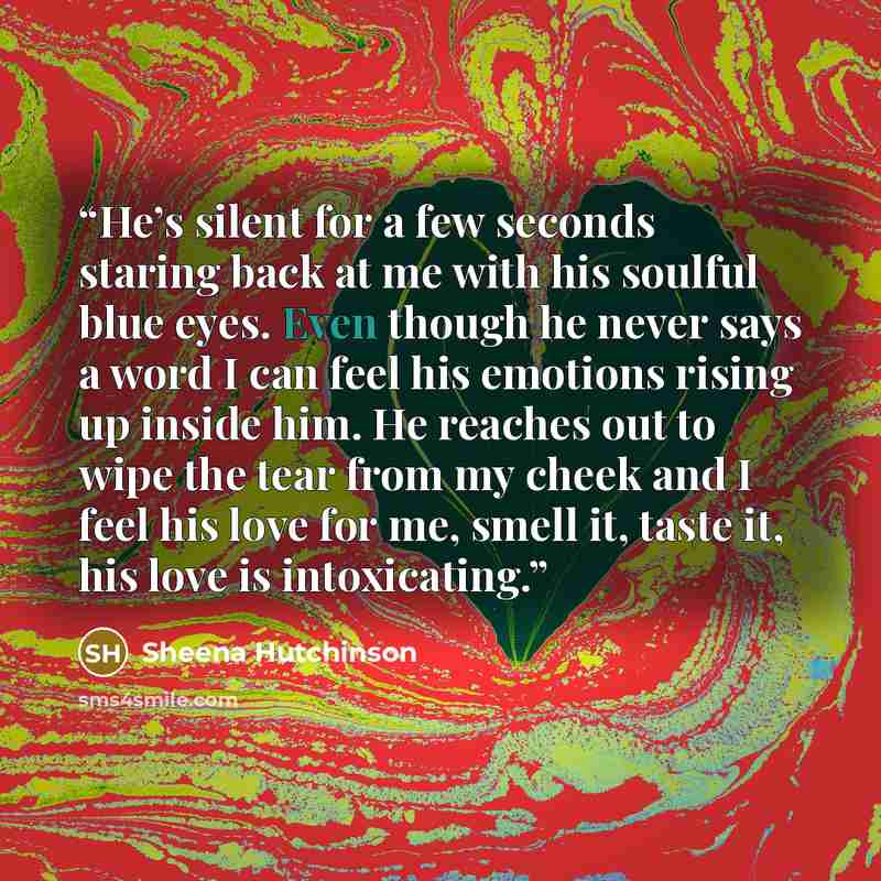 “He’s silent for a few seconds staring back at me with his soulful blue eyes. Even though he never says a word I can feel his emotions rising up inside him. He reaches out to wipe the tear from my cheek and I feel his love for me, smell it, taste it, his love is intoxicating.” quote by Sheena Hutchinson