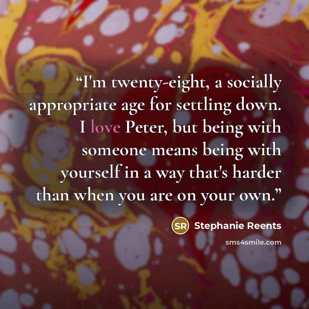“I'm twenty-eight, a socially appropriate age for settling down. I love Peter, but being with someone means being with yourself in a way that's harder than when you are on your own.” quote by Stephanie Reents