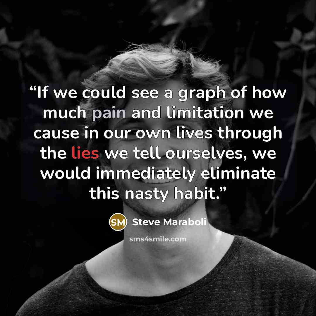 “If we could see a graph of how much pain and limitation we cause in our own lives through the lies we tell ourselves, we would immediately eliminate this nasty habit.” quote by Steve Maraboli