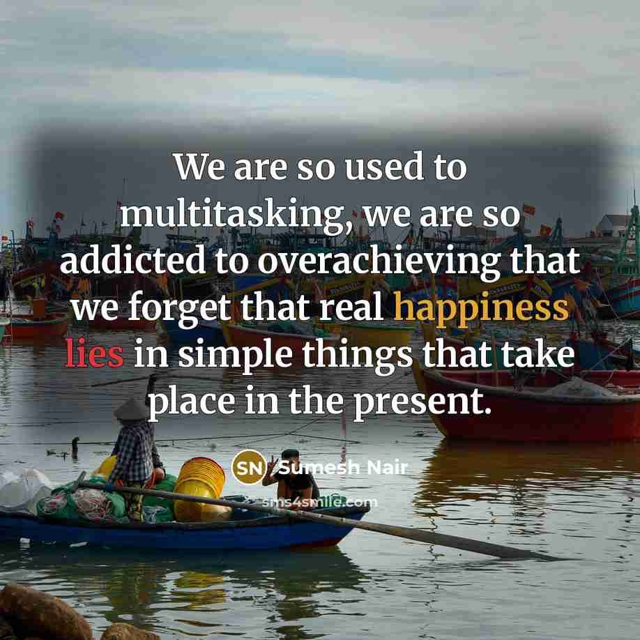 “We are so used to multitasking, we are so addicted to overachieving that we forget that real happiness lies in simple things that take place in the present.” quote by Sumesh Nair