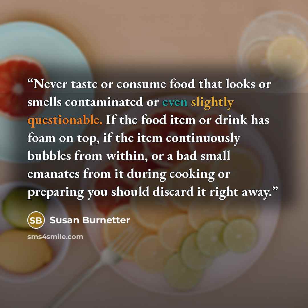 “Never taste or consume food that looks or smells contaminated or even slightly questionable. If the food item or drink has foam on top, if the item continuously bubbles from within, or a bad small emanates from it during cooking or preparing you should discard it right away.” quote by Susan Burnetter