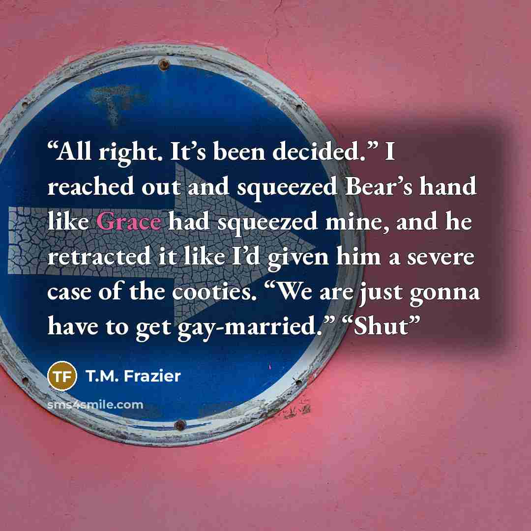 “All right. It’s been decided.” I reached out and squeezed Bear’s hand like Grace had squeezed mine, and he retracted it like I’d given him a severe case of the cooties. “We are just gonna have to get gay-married.” “Shut” quote by T.M. Frazier
