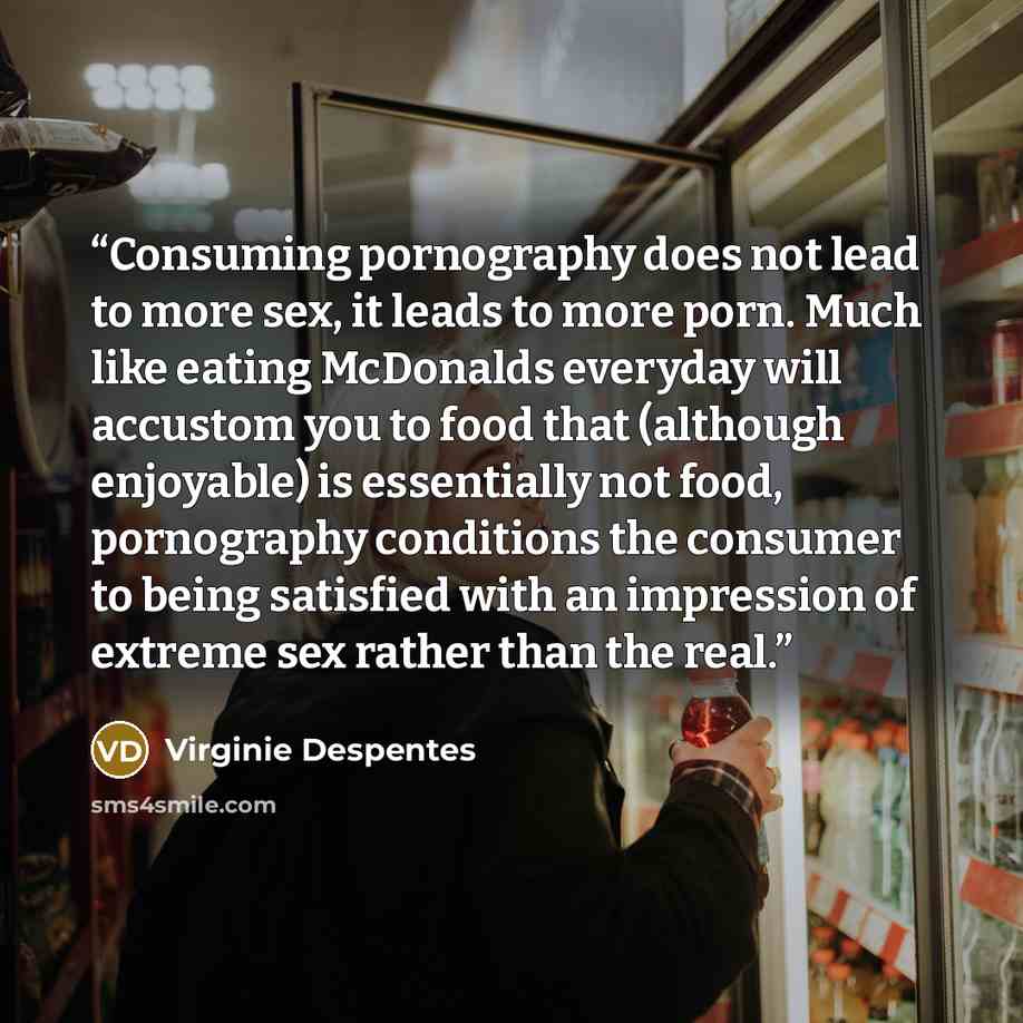 “Consuming pornography does not lead to more sex, it leads to more porn. Much like eating McDonalds everyday will accustom you to food that (although enjoyable) is essentially not food, pornography conditions the consumer to being satisfied with an impression of extreme sex rather than the real.” quote by Virginie Despentes