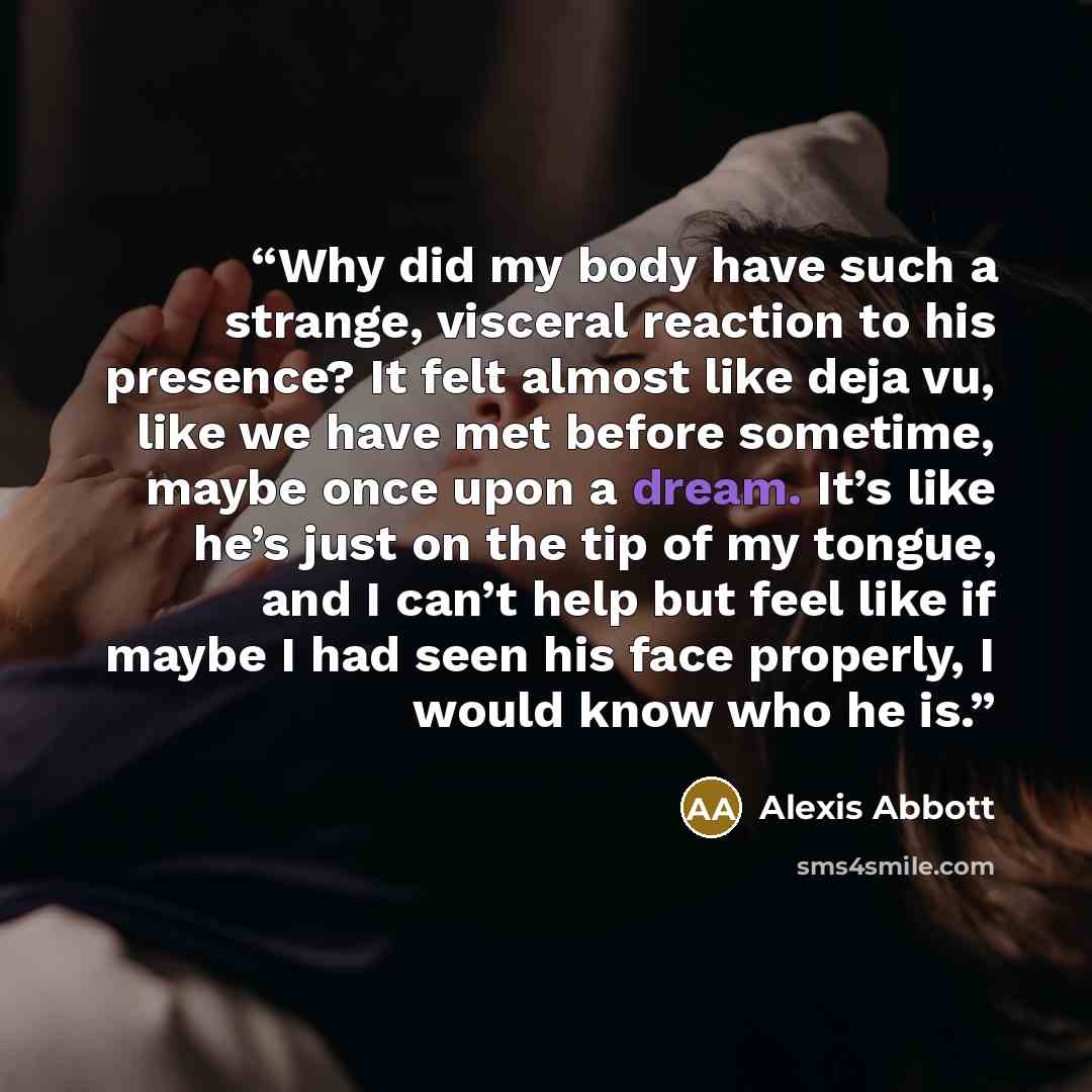 “Why did my body have such a strange, visceral reaction to his presence? It felt almost like deja vu, like we have met before sometime, maybe once upon a dream. It’s like he’s just on the tip of my tongue, and I can’t help but feel like if maybe I had seen his face properly, I would know who he is.” quote by Alexis Abbott