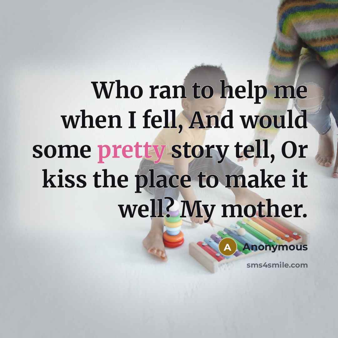 “Who ran to help me when I fell, And would some pretty story tell, Or kiss the place to make it well? My mother.” quote by Anonymous