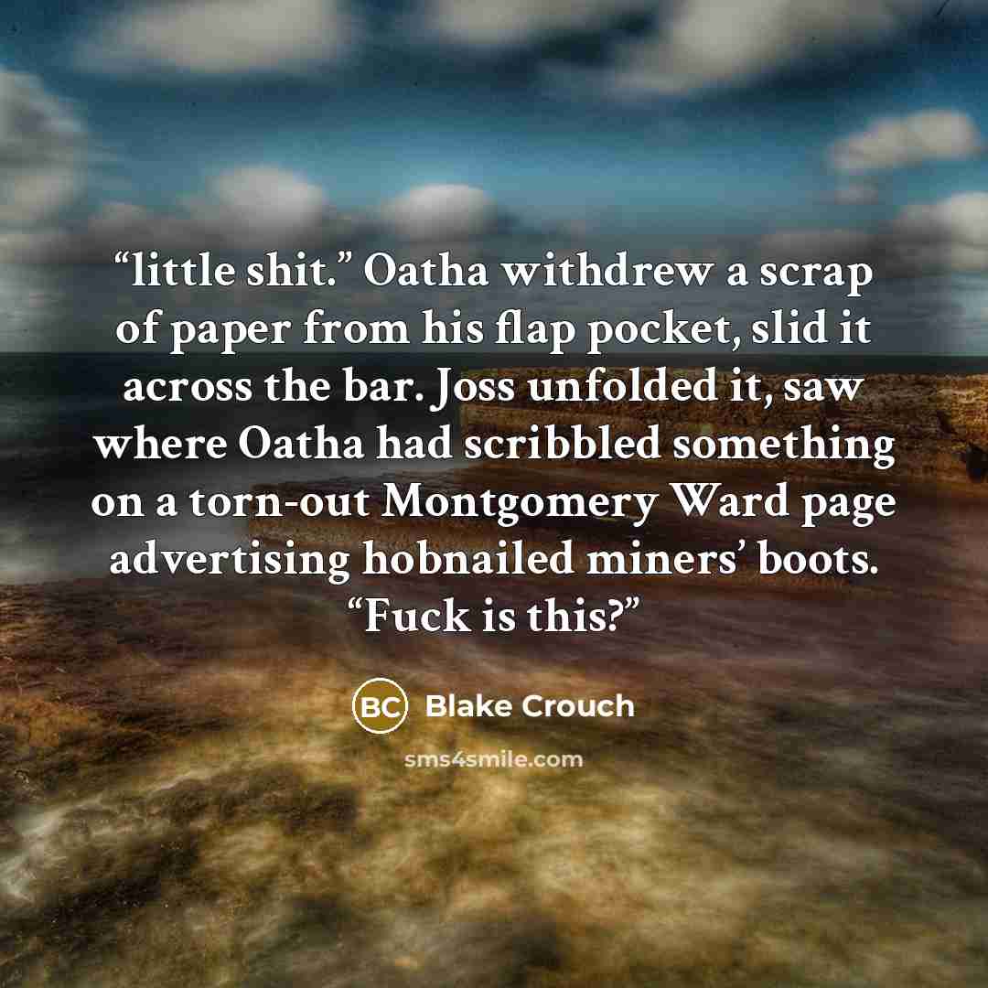 “little shit.” Oatha withdrew a scrap of paper from his flap pocket, slid it across the bar. Joss unfolded it, saw where Oatha had scribbled something on a torn-out Montgomery Ward page advertising hobnailed miners’ boots. “Fuck is this?” quote by Blake Crouch