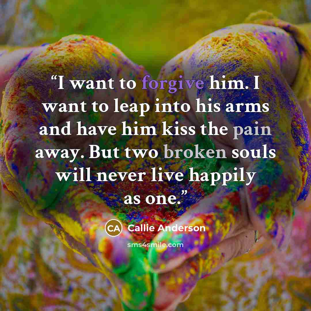 “I want to forgive him. I want to leap into his arms and have him kiss the pain away. But two broken souls will never live happily as one.” quote by Callie Anderson