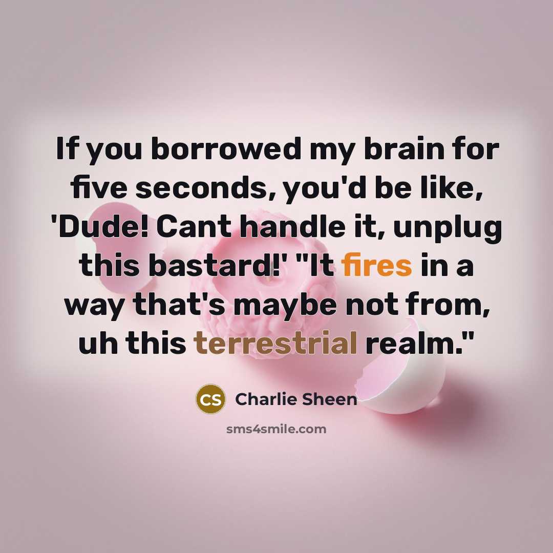 “If you borrowed my brain for five seconds, you'd be like, 'Dude! Cant handle it, unplug this bastard!' "It fires in a way that's maybe not from, uh this terrestrial realm."” quote by Charlie Sheen