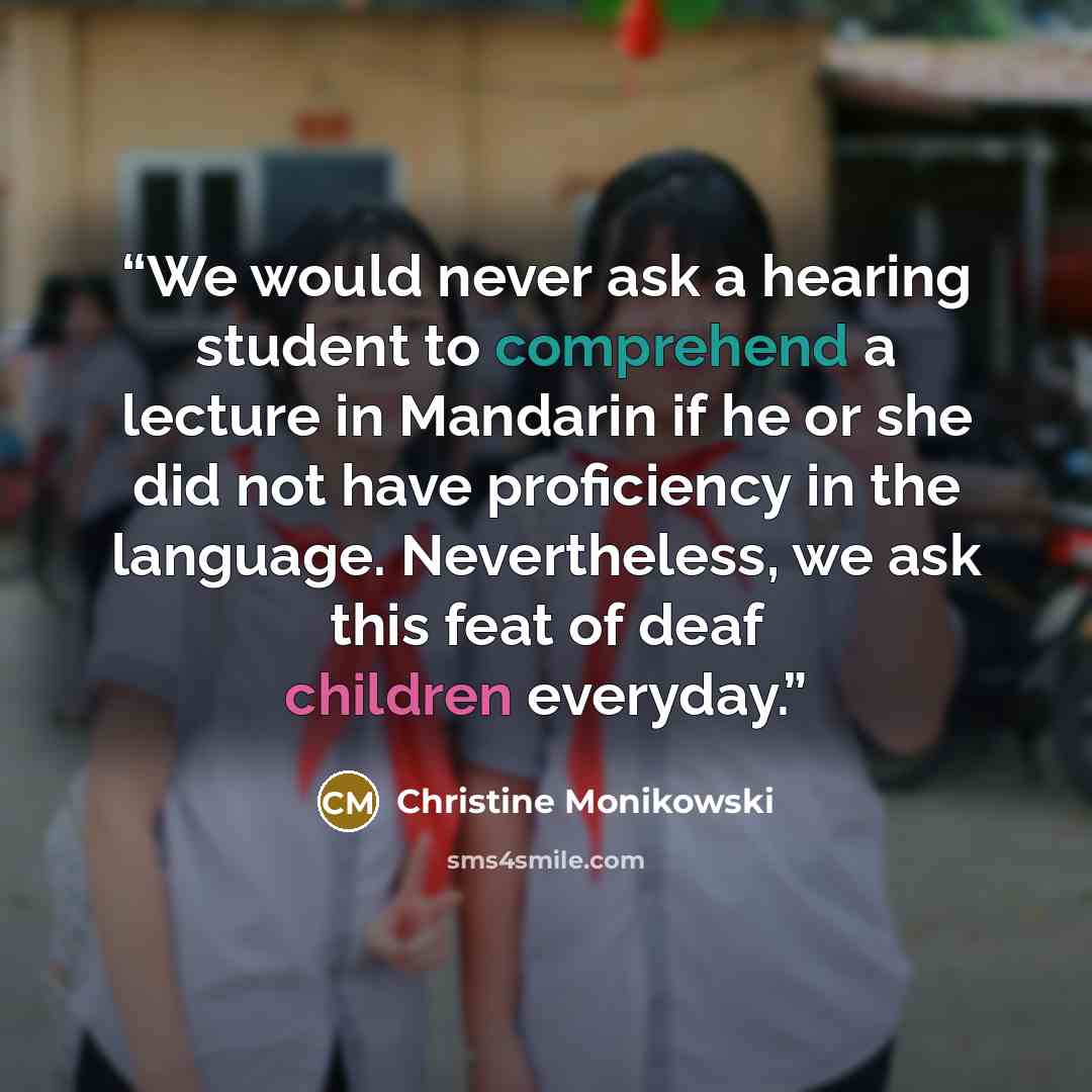 “We would never ask a hearing student to comprehend a lecture in Mandarin if he or she did not have proficiency in the language. Nevertheless, we ask this feat of deaf children everyday.” quote by Christine Monikowski