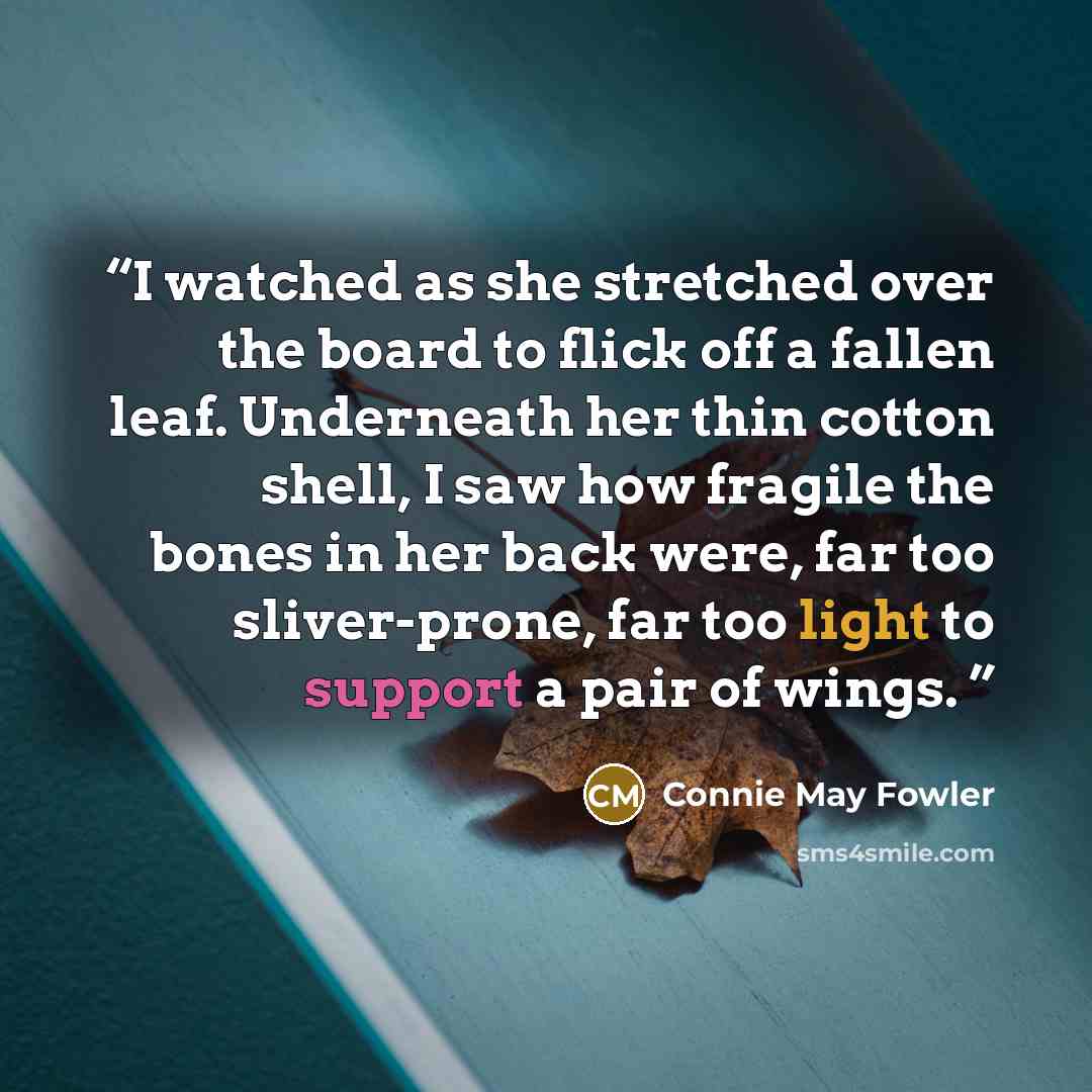 “I watched as she stretched over the board to flick off a fallen leaf. Underneath her thin cotton shell, I saw how fragile the bones in her back were, far too sliver-prone, far too light to support a pair of wings.” quote by Connie May Fowler