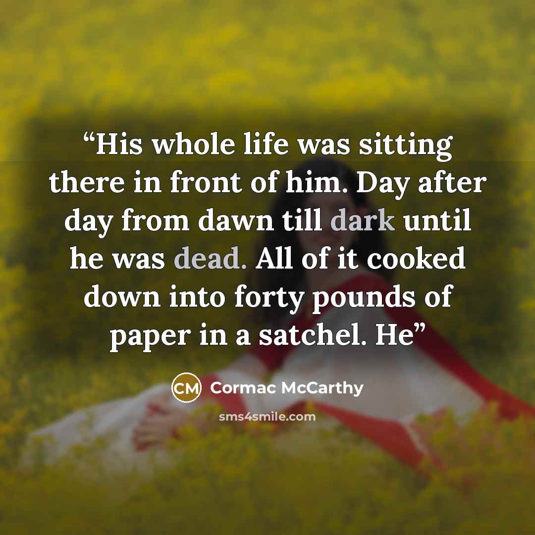 “His whole life was sitting there in front of him. Day after day from dawn till dark until he was dead. All of it cooked down into forty pounds of paper in a satchel. He” quote by Cormac McCarthy