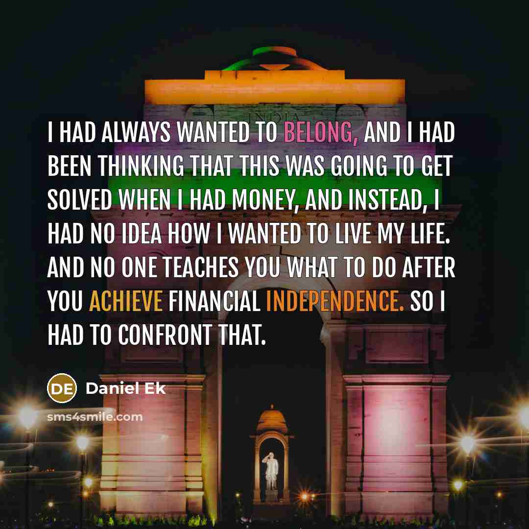 “I had always wanted to belong, and I had been thinking that this was going to get solved when I had money, and instead, I had no idea how I wanted to live my life. And no one teaches you what to do after you achieve financial independence. So I had to confront that.” quote by Daniel Ek
