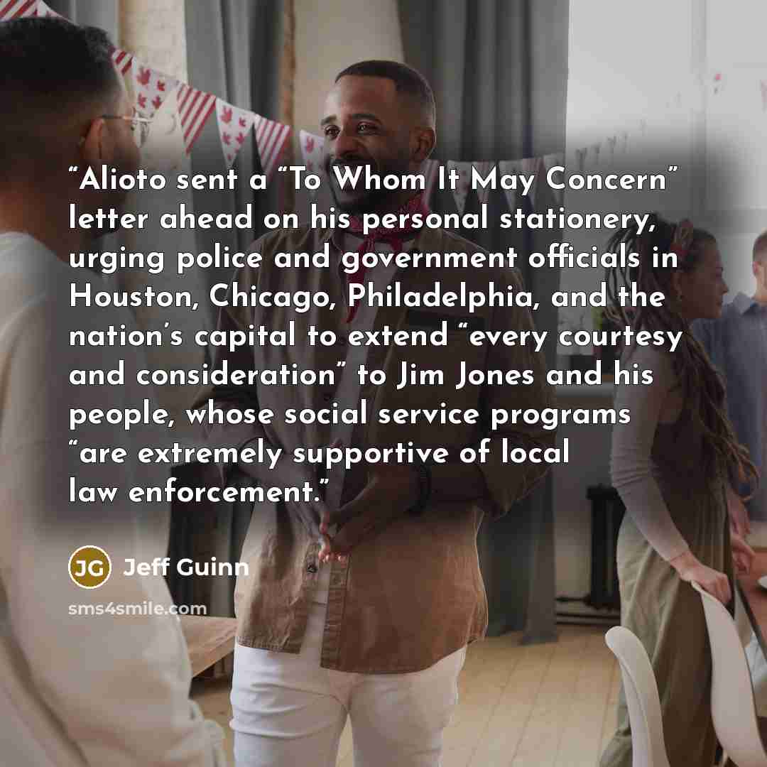 “Alioto sent a “To Whom It May Concern” letter ahead on his personal stationery, urging police and government officials in Houston, Chicago, Philadelphia, and the nation’s capital to extend “every courtesy and consideration” to Jim Jones and his people, whose social service programs “are extremely…” quote by Jeff Guinn