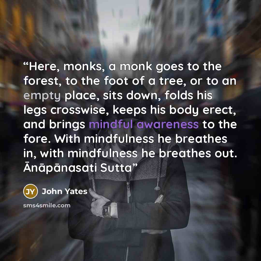 “Here, monks, a monk goes to the forest, to the foot of a tree, or to an empty place, sits down, folds his legs crosswise, keeps his body erect, and brings mindful awareness to the fore. With mindfulness he breathes in, with mindfulness he breathes out. Ānāpānasati Sutta” quote by John Yates