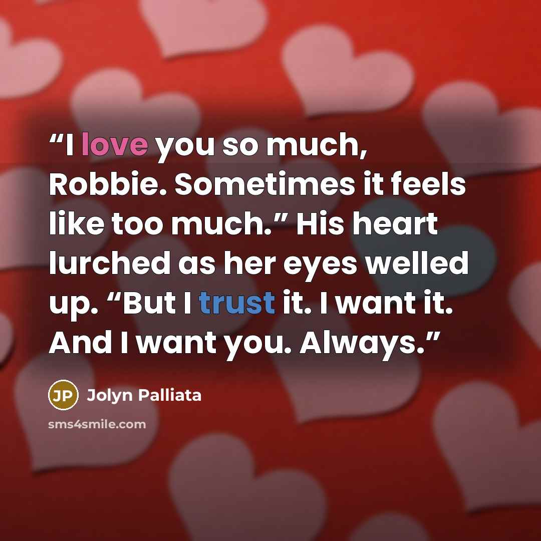 “I love you so much, Robbie. Sometimes it feels like too much.” His heart lurched as her eyes welled up. “But I trust it. I want it. And I want you. Always.” quote by Jolyn Palliata