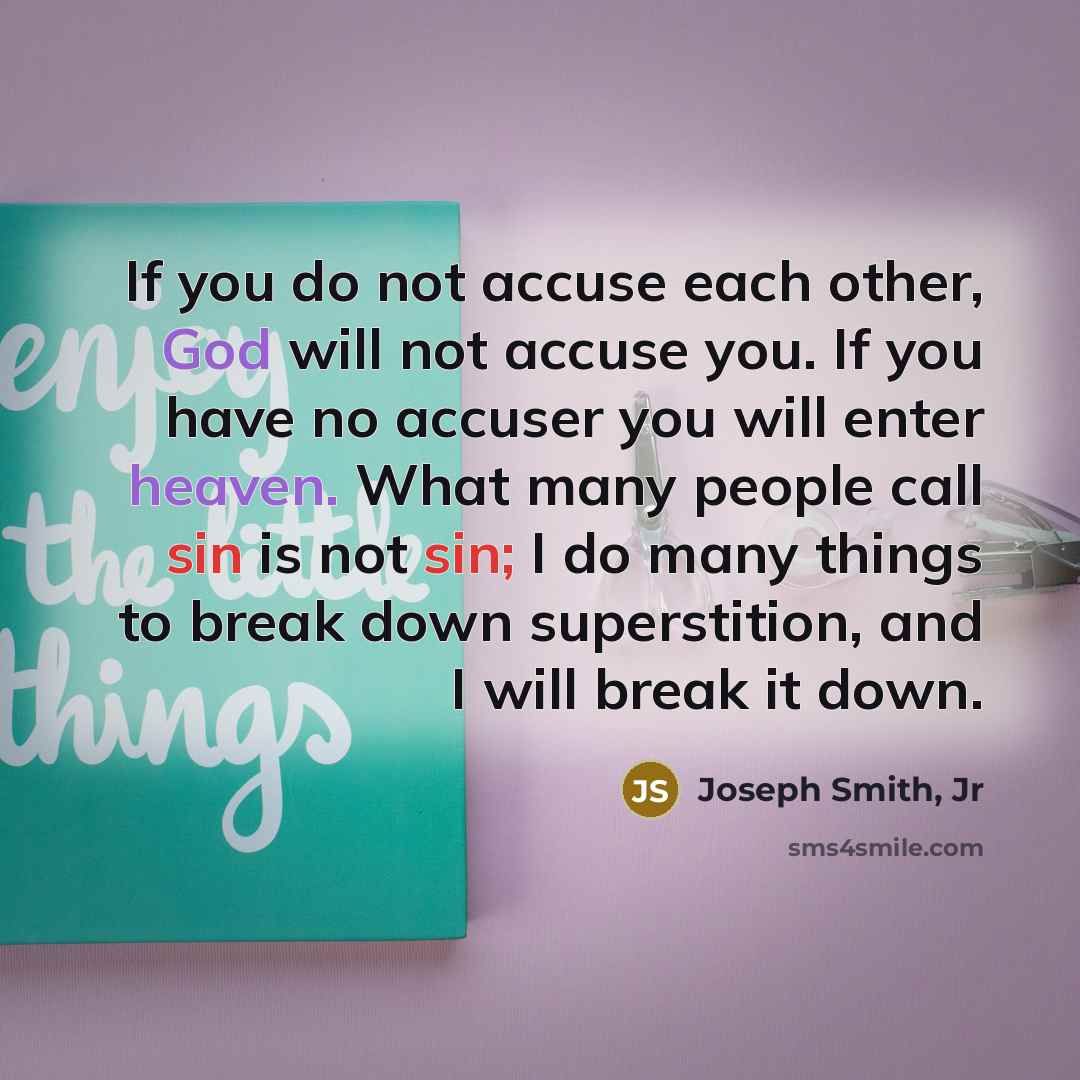 “If you do not accuse each other, God will not accuse you. If you have no accuser you will enter heaven. What many people call sin is not sin; I do many things to break down superstition, and I will break it down.” quote by Joseph Smith, Jr