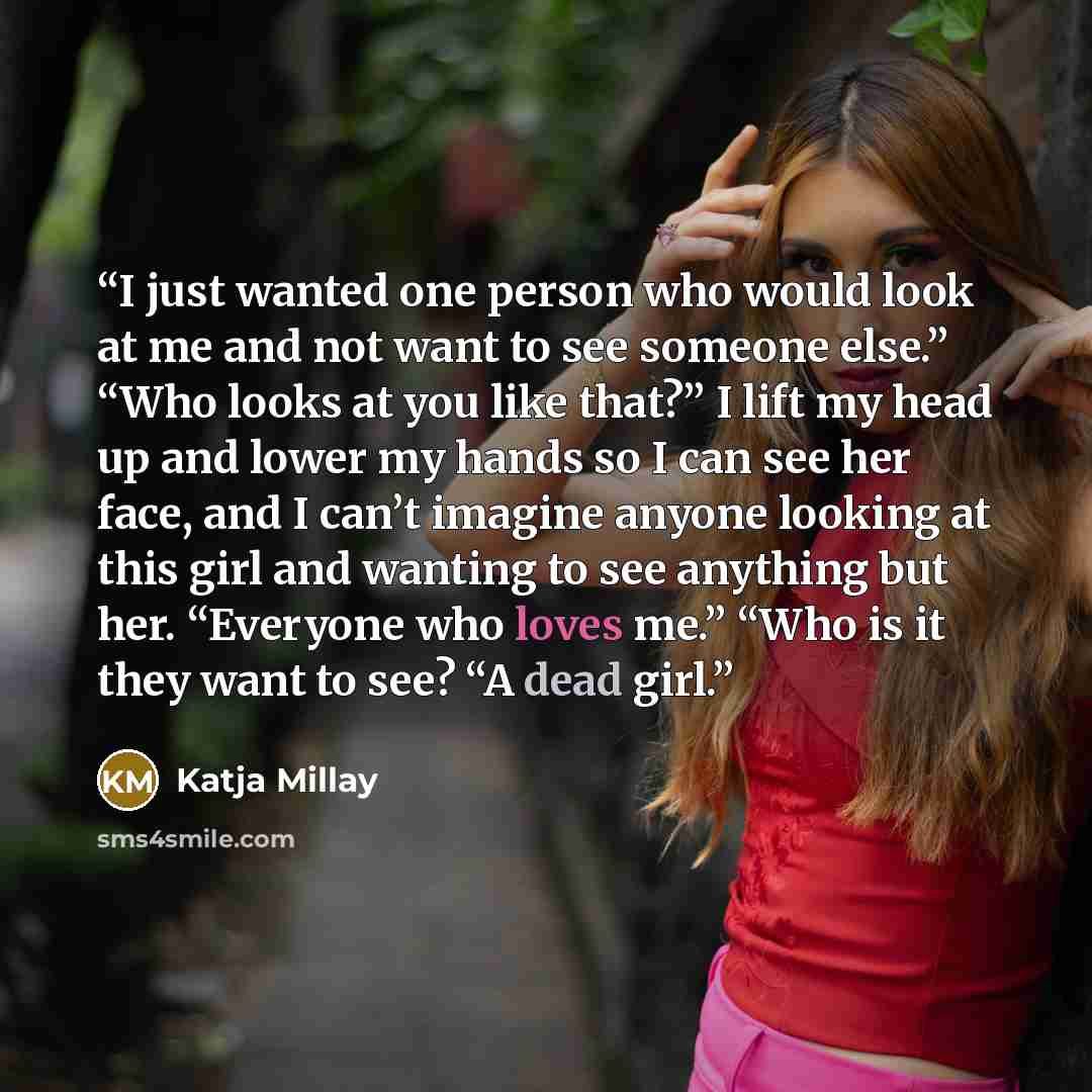 “I just wanted one person who would look at me and not want to see someone else.” “Who looks at you like that?” I lift my head up and lower my hands so I can see her face, and I can’t imagine anyone looking at this girl and wanting to see anything but her. “Everyone who loves me.” “Who is it they…” quote by Katja Millay