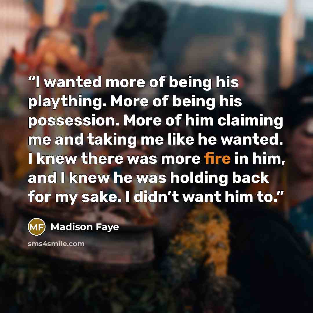 “I wanted more of being his plaything. More of being his possession. More of him claiming me and taking me like he wanted. I knew there was more fire in him, and I knew he was holding back for my sake. I didn’t want him to.” quote by Madison Faye