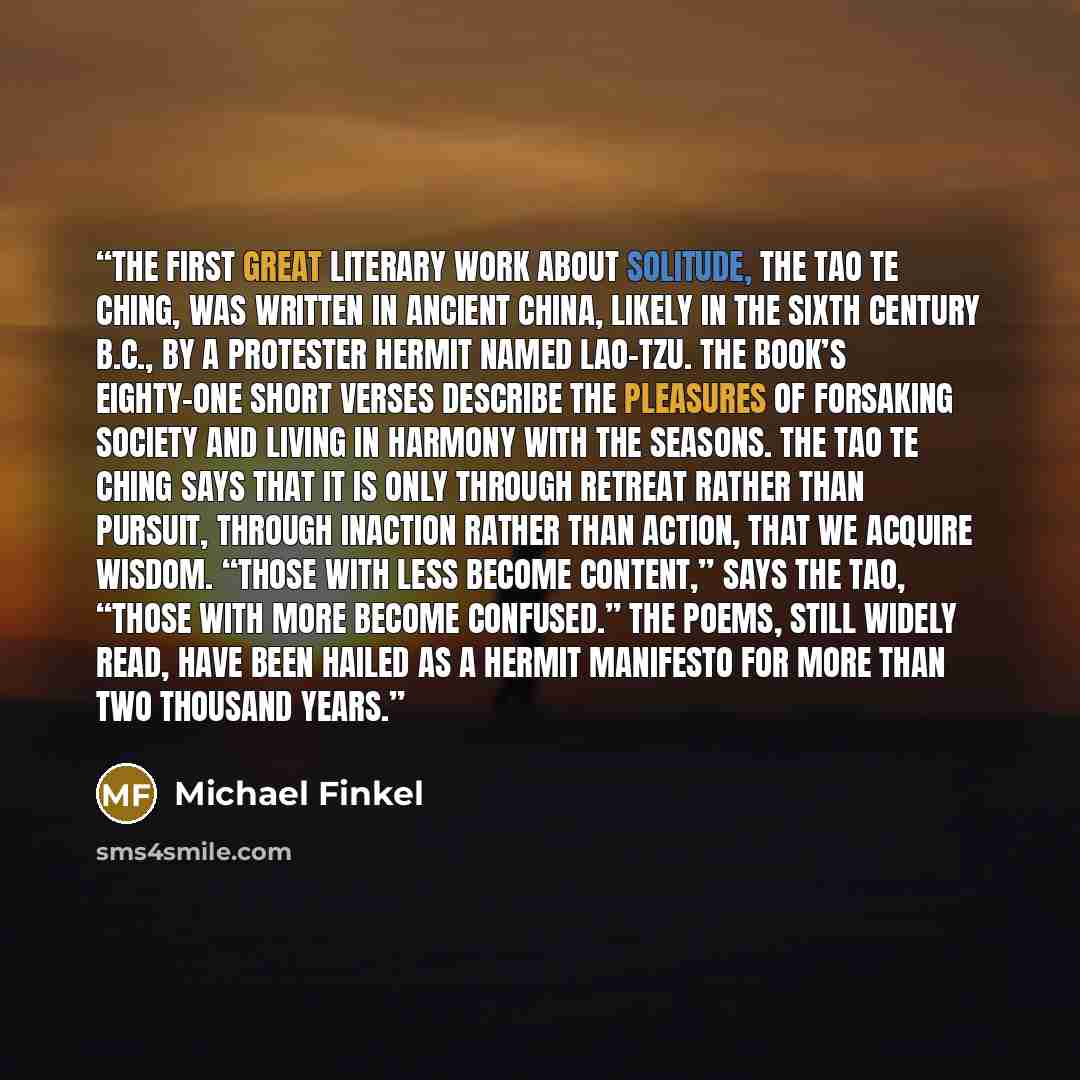 “The first great literary work about solitude, the Tao Te Ching, was written in ancient China, likely in the sixth century B.C., by a protester hermit named Lao-tzu. The book’s eighty-one short verses describe the pleasures of forsaking society and living in harmony with the seasons. The Tao Te…” quote by Michael Finkel