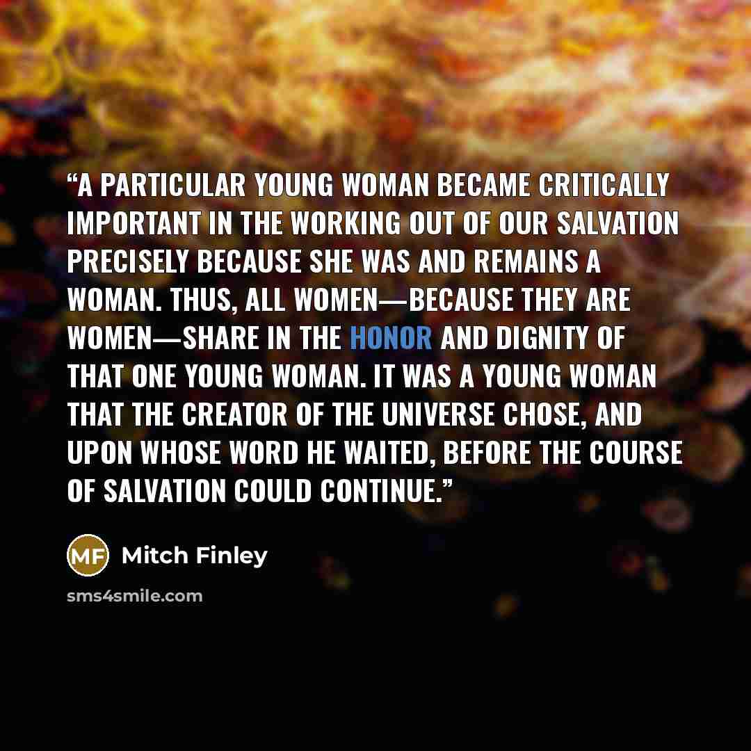 “A particular young woman became critically important in the working out of our salvation precisely because she was and remains a woman. Thus, all women—because they are women—share in the honor and dignity of that one young woman. It was a young woman that the Creator of the universe chose, and…” quote by Mitch Finley