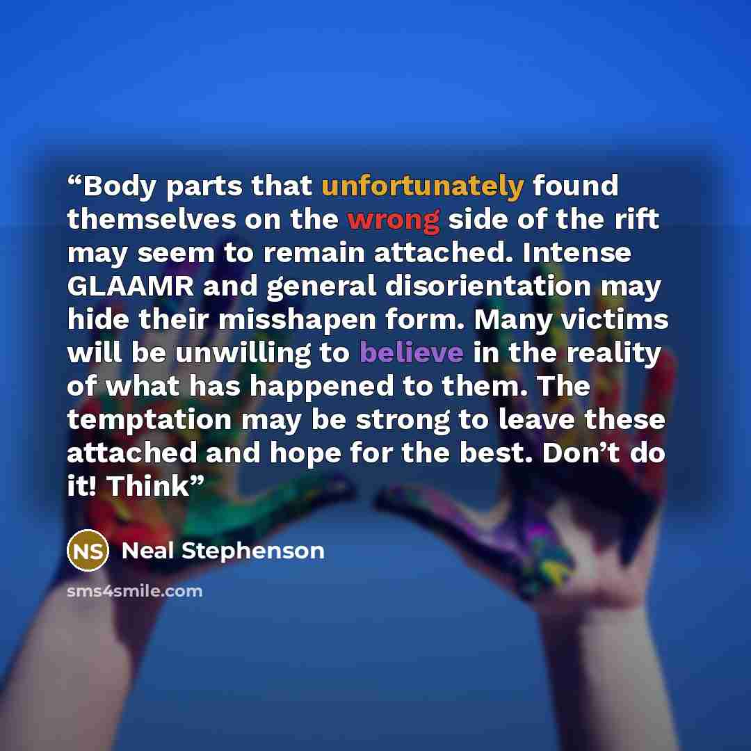 “Body parts that unfortunately found themselves on the wrong side of the rift may seem to remain attached. Intense GLAAMR and general disorientation may hide their misshapen form. Many victims will be unwilling to believe in the reality of what has happened to them. The temptation may be strong to…” quote by Neal Stephenson