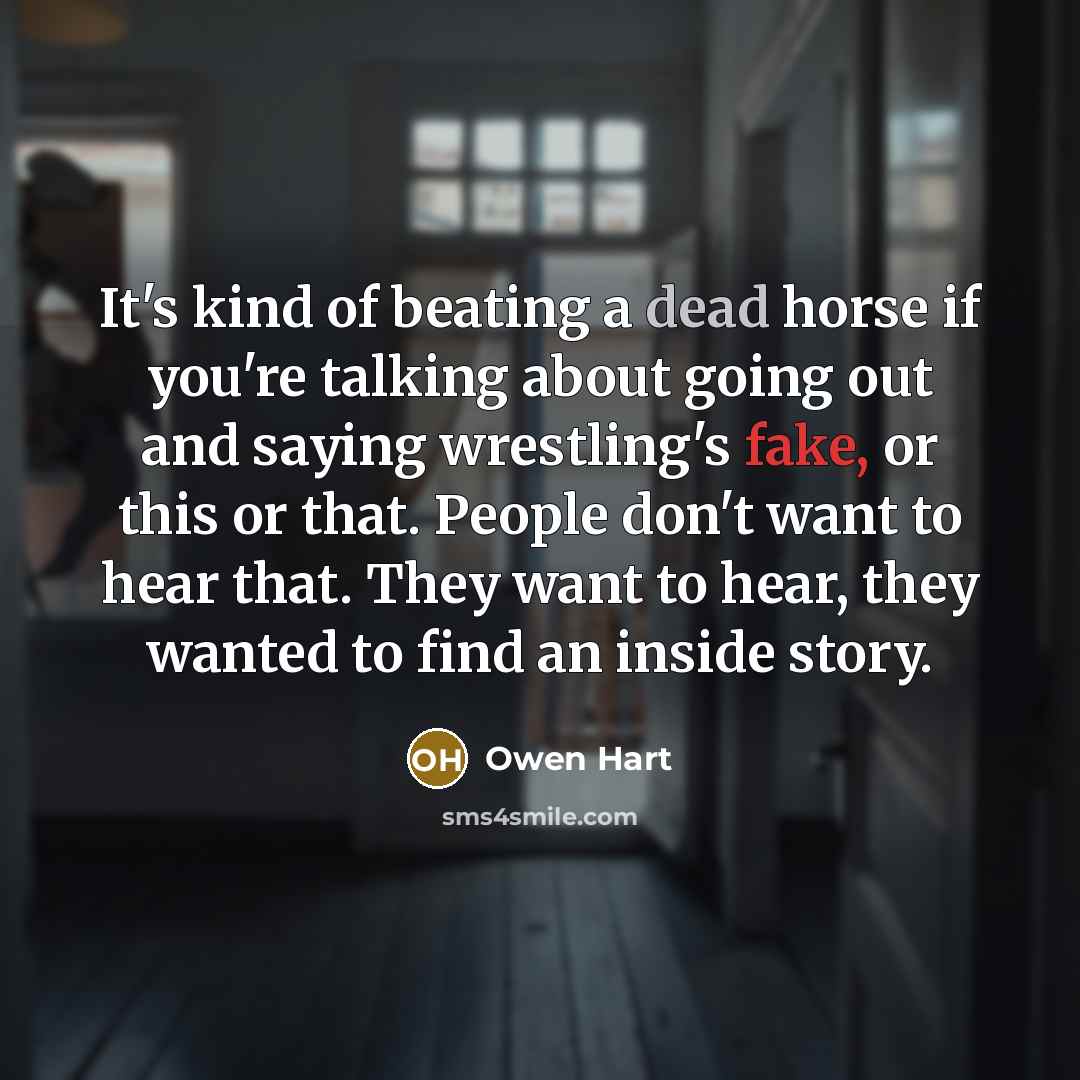 “It's kind of beating a dead horse if you're talking about going out and saying wrestling's fake, or this or that. People don't want to hear that. They want to hear, they wanted to find an inside story.” quote by Owen Hart