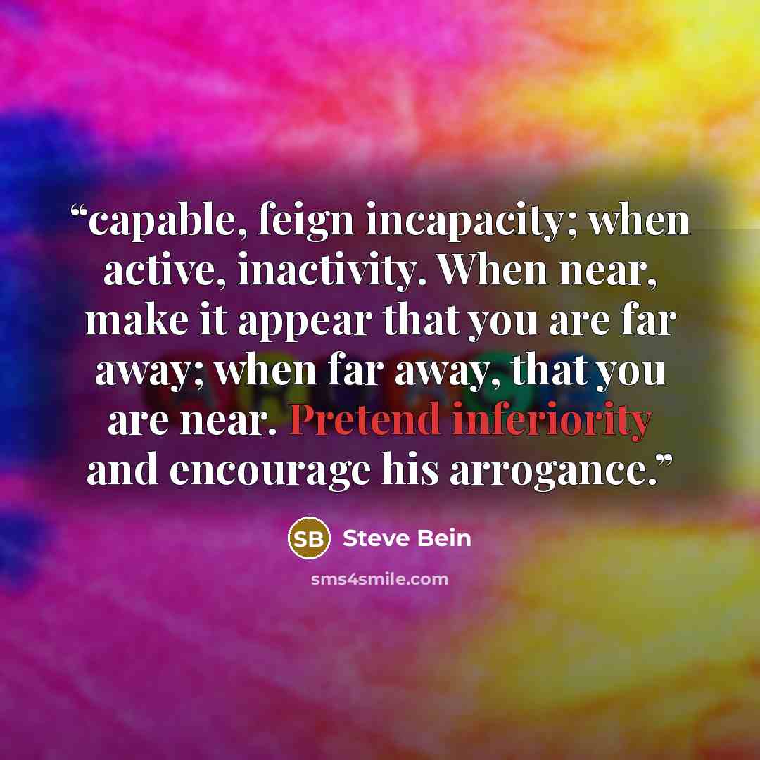 “capable, feign incapacity; when active, inactivity. When near, make it appear that you are far away; when far away, that you are near. Pretend inferiority and encourage his arrogance.” quote by Steve Bein