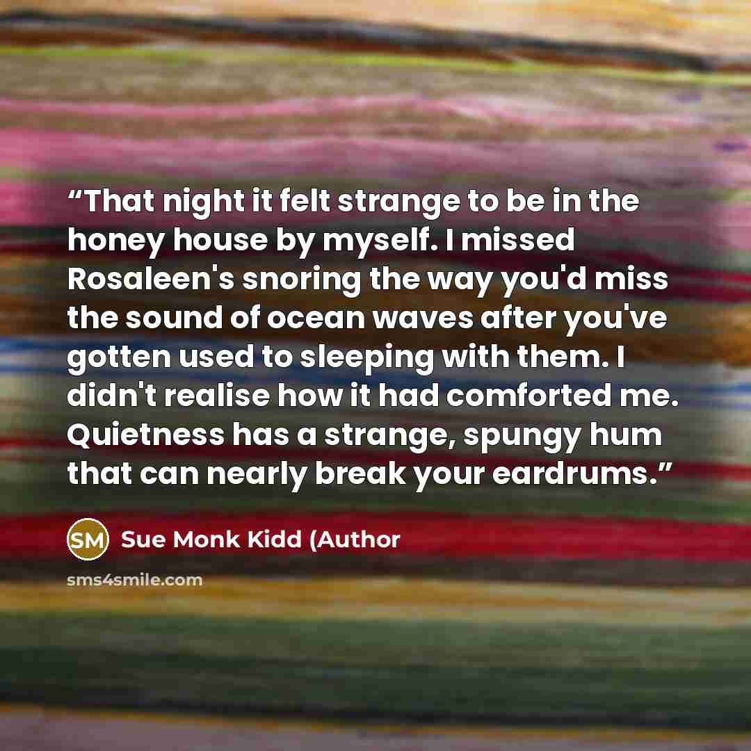 “That night it felt strange to be in the honey house by myself. I missed Rosaleen's snoring the way you'd miss the sound of ocean waves after you've gotten used to sleeping with them. I didn't realise how it had comforted me. Quietness has a strange, spungy hum that can nearly break your eardrums.” quote by Sue Monk Kidd (Author