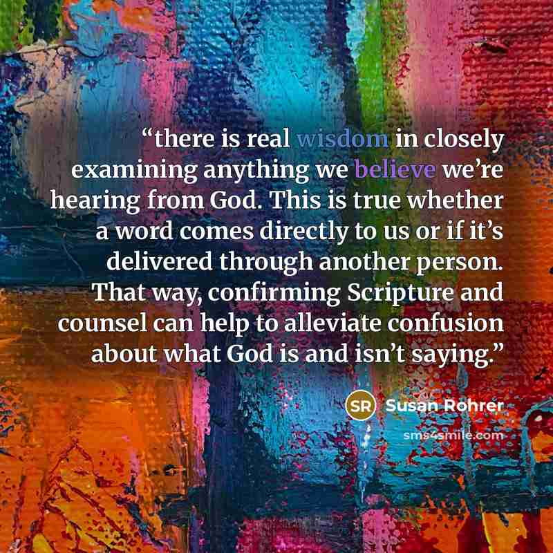 “there is real wisdom in closely examining anything we believe we’re hearing from God. This is true whether a word comes directly to us or if it’s delivered through another person. That way, confirming Scripture and counsel can help to alleviate confusion about what God is and isn’t saying.” quote by Susan Rohrer