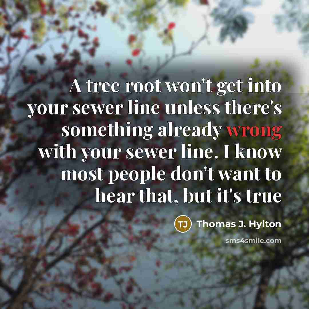 “A tree root won't get into your sewer line unless there's something already wrong with your sewer line. I know most people don't want to hear that, but it's true” quote by Thomas J. Hylton