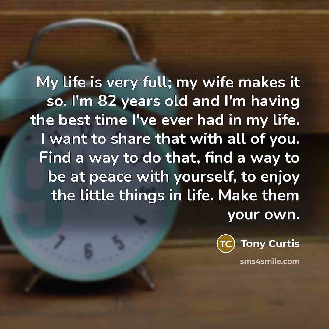 “My life is very full; my wife makes it so. I'm 82 years old and I'm having the best time I've ever had in my life. I want to share that with all of you. Find a way to do that, find a way to be at peace with yourself, to enjoy the little things in life. Make them your own.” quote by Tony Curtis