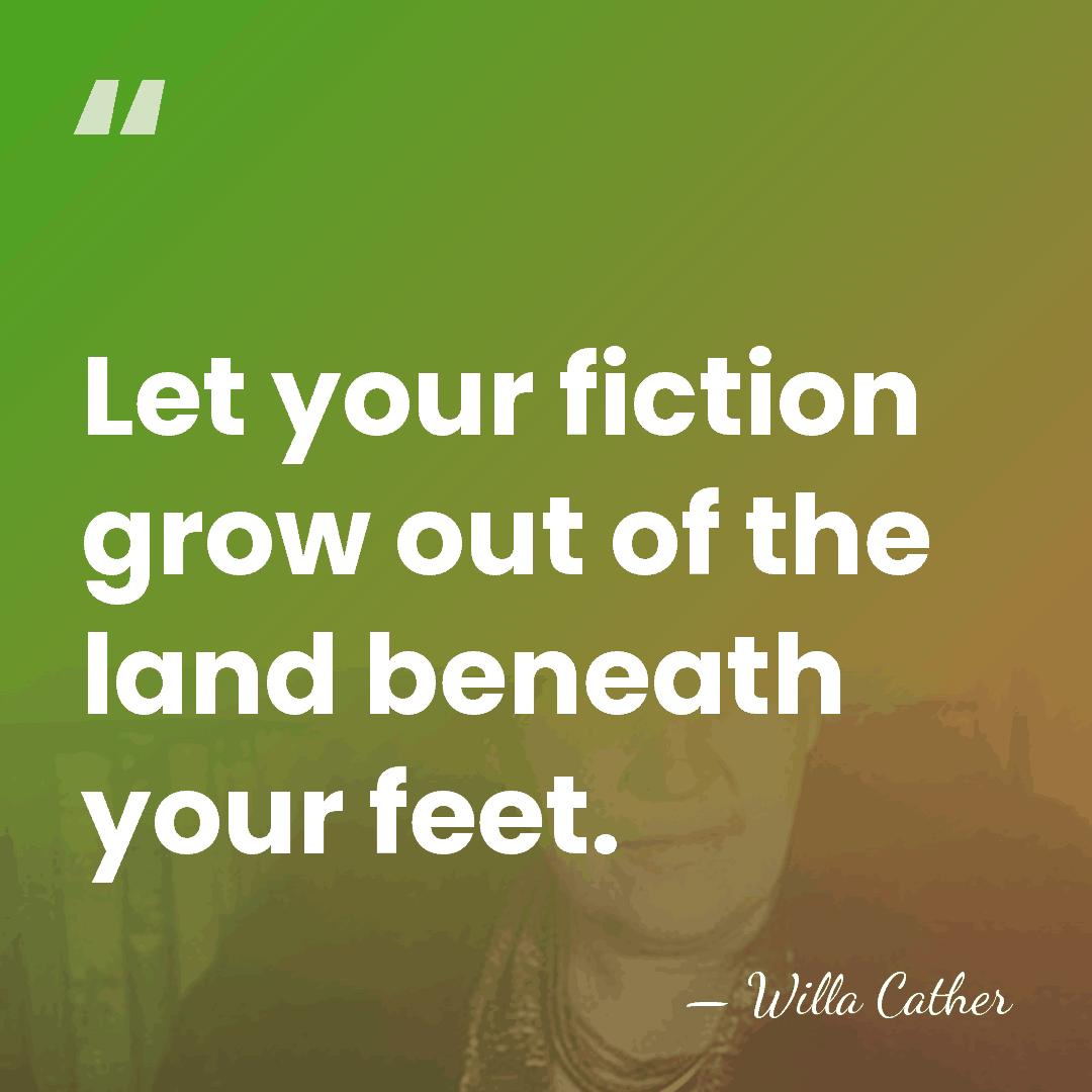 Let your fiction grow out of the land beneath your feet. - Willa Cather