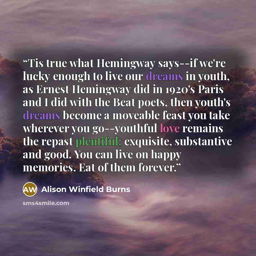 “Tis true what Hemingway says--if we're lucky enough to live our dreams in youth, as Ernest Hemingway did in 1920's Paris and I did with the Beat poets, then youth's dreams become a moveable feast you take wherever you go--youthful love remains the repast plentiful; exquisite, substantive and good…” quote by Alison Winfield Burns
