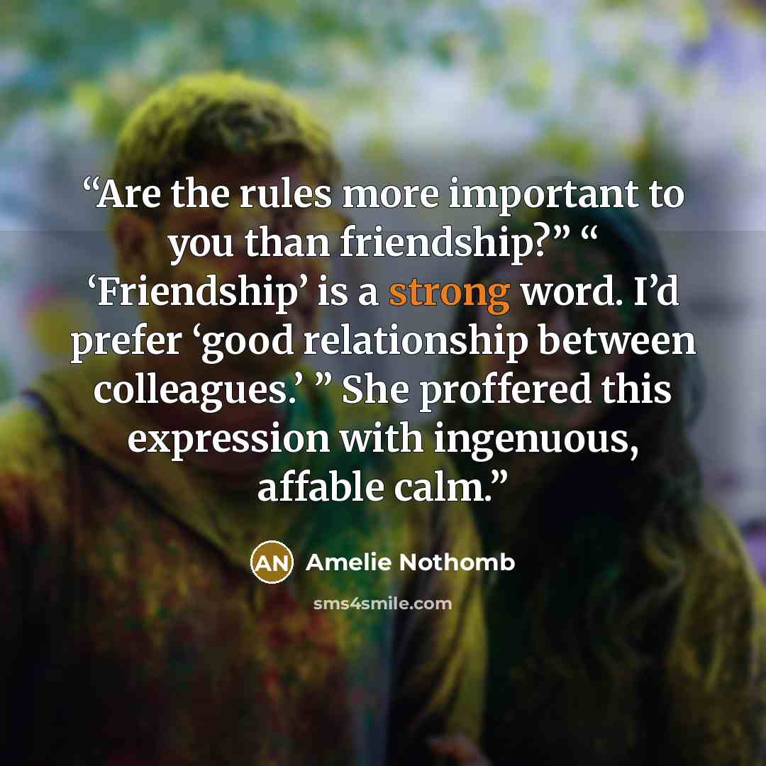 “Are the rules more important to you than friendship?” “ ‘Friendship’ is a strong word. I’d prefer ‘good relationship between colleagues.’ ” She proffered this expression with ingenuous, affable calm.” quote by Amélie Nothomb