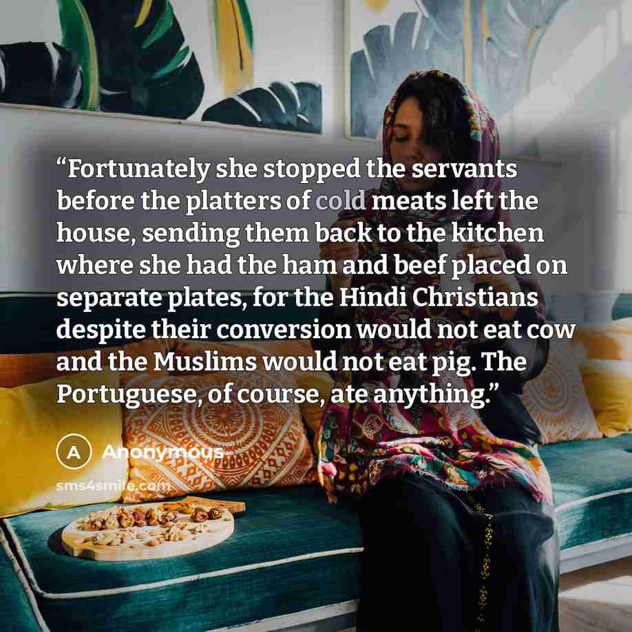 “Fortunately she stopped the servants before the platters of cold meats left the house, sending them back to the kitchen where she had the ham and beef placed on separate plates, for the Hindi Christians despite their conversion would not eat cow and the Muslims would not eat pig. The Portuguese…” quote by Anonymous