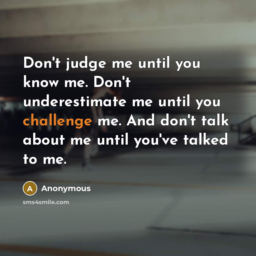 “Don't judge me until you know me. Don't underestimate me until you challenge me. And don't talk about me until you've talked to me.” quote by Anonymous