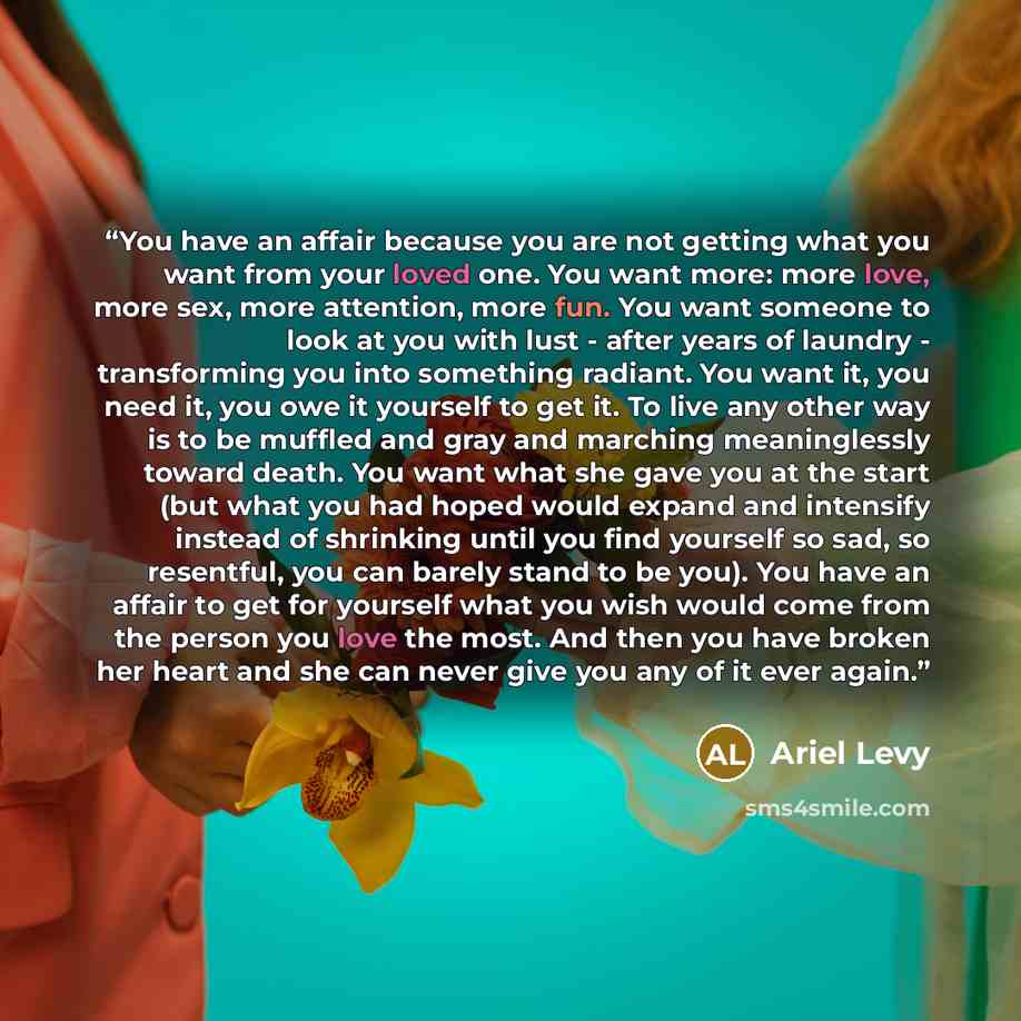 “You have an affair because you are not getting what you want from your loved one. You want more: more love, more sex, more attention, more fun. You want someone to look at you with lust - after years of laundry - transforming you into something radiant. You want it, you need it, you owe it…” quote by Ariel Levy