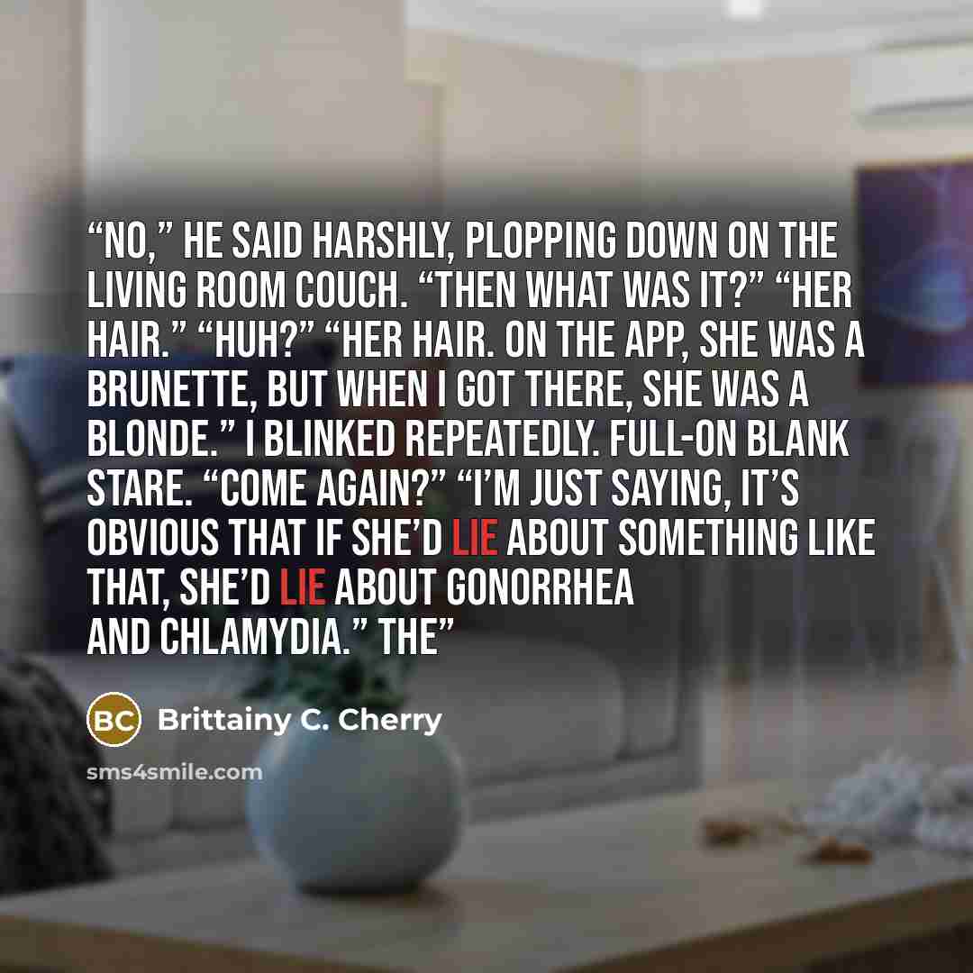 “No,” he said harshly, plopping down on the living room couch. “Then what was it?” “Her hair.” “Huh?” “Her hair. On the app, she was a brunette, but when I got there, she was a blonde.” I blinked repeatedly. Full-on blank stare. “Come again?” “I’m just saying, it’s obvious that if she’d lie about…” quote by Brittainy C. Cherry