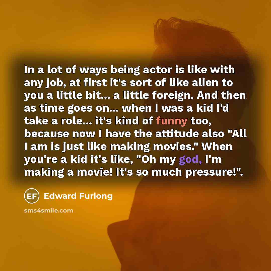 “In a lot of ways being actor is like with any job, at first it's sort of like alien to you a little bit... a little foreign. And then as time goes on... when I was a kid I'd take a role... it's kind of funny too, because now I have the attitude also "All I am is just like making movies." When…” quote by Edward Furlong