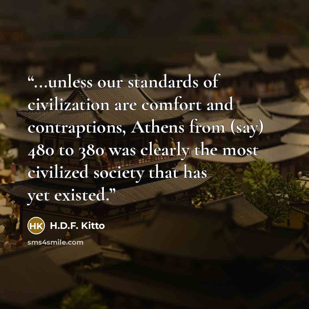 “...unless our standards of civilization are comfort and contraptions, Athens from (say) 480 to 380 was clearly the most civilized society that has yet existed.” quote by H.D.F. Kitto