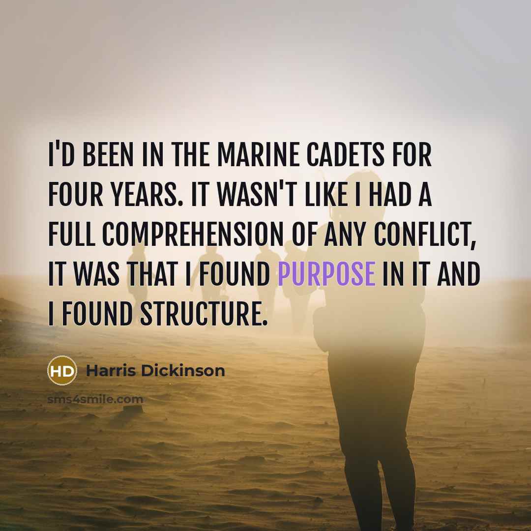 “I'd been in the Marine cadets for four years. It wasn't like I had a full comprehension of any conflict, it was that I found purpose in it and I found structure.” quote by Harris Dickinson