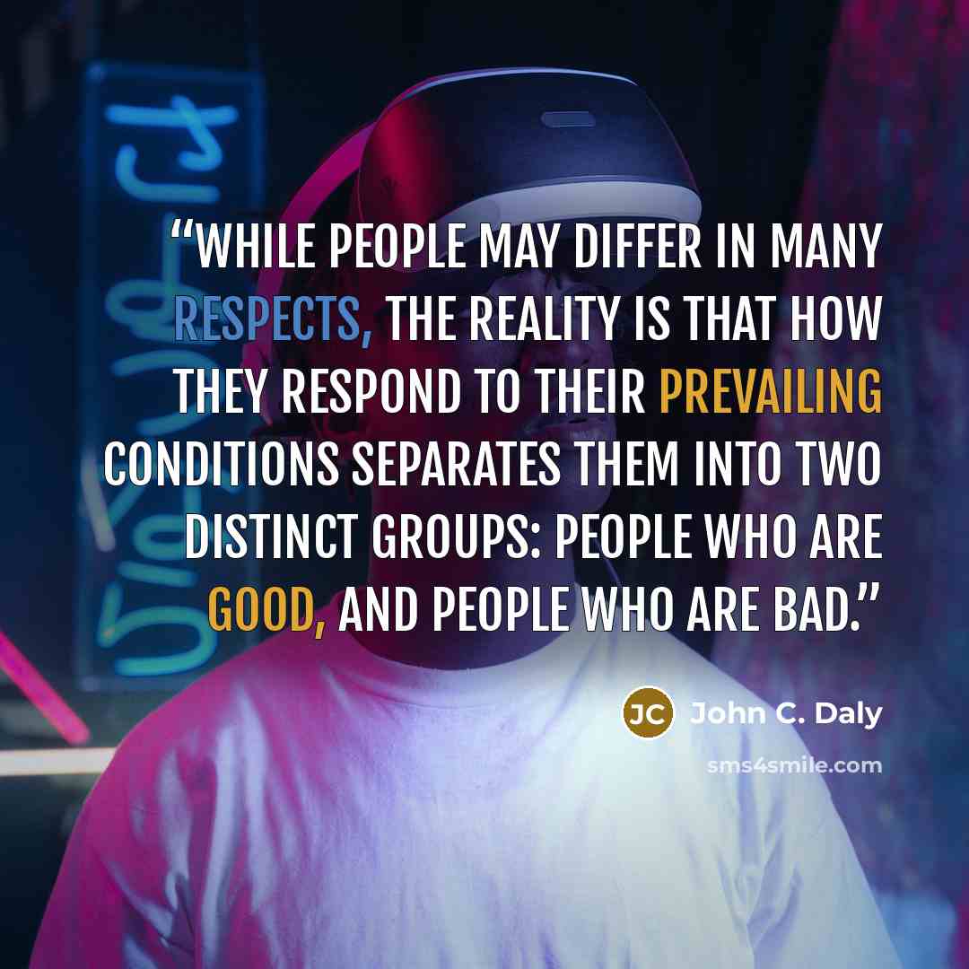 “While people may differ in many respects, the reality is that how they respond to their prevailing conditions separates them into two distinct groups: people who are good, and people who are bad.” quote by John C. Daly