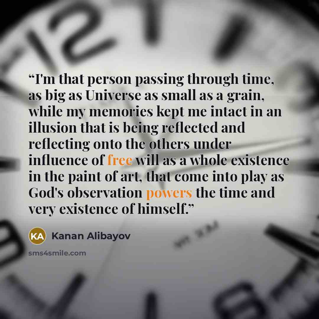 “I'm that person passing through time, as big as Universe as small as a grain, while my memories kept me intact in an illusion that is being reflected and reflecting onto the others under influence of free will as a whole existence in the paint of art, that come into play as God's observation…” quote by Kanan Alibayov