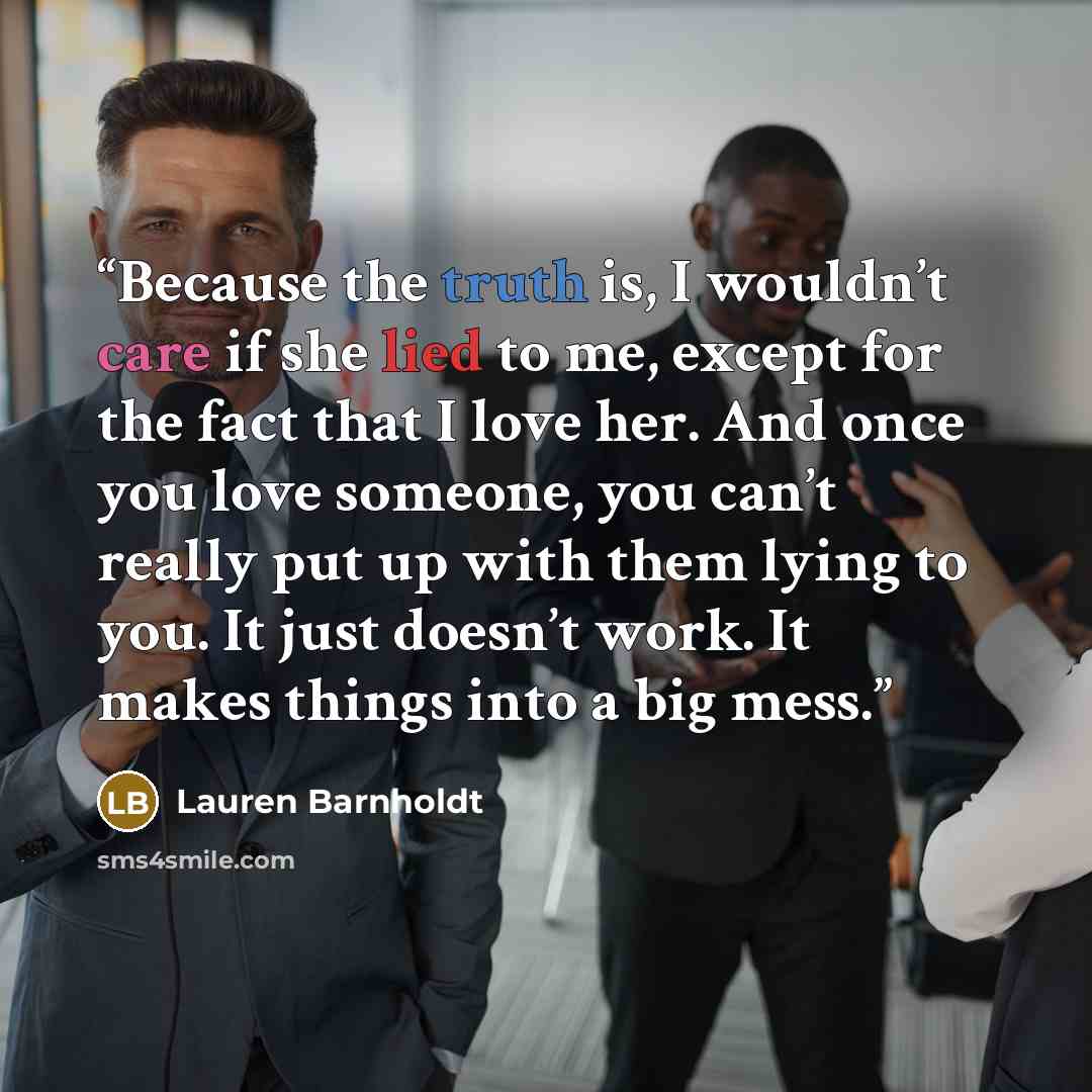 “Because the truth is, I wouldn’t care if she lied to me, except for the fact that I love her. And once you love someone, you can’t really put up with them lying to you. It just doesn’t work. It makes things into a big mess.” quote by Lauren Barnholdt