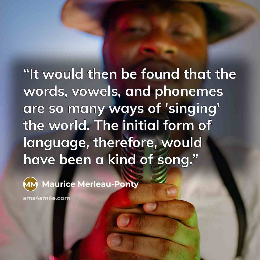 “It would then be found that the words, vowels, and phonemes are so many ways of 'singing' the world. The initial form of language, therefore, would have been a kind of song.” quote by Maurice Merleau-Ponty
