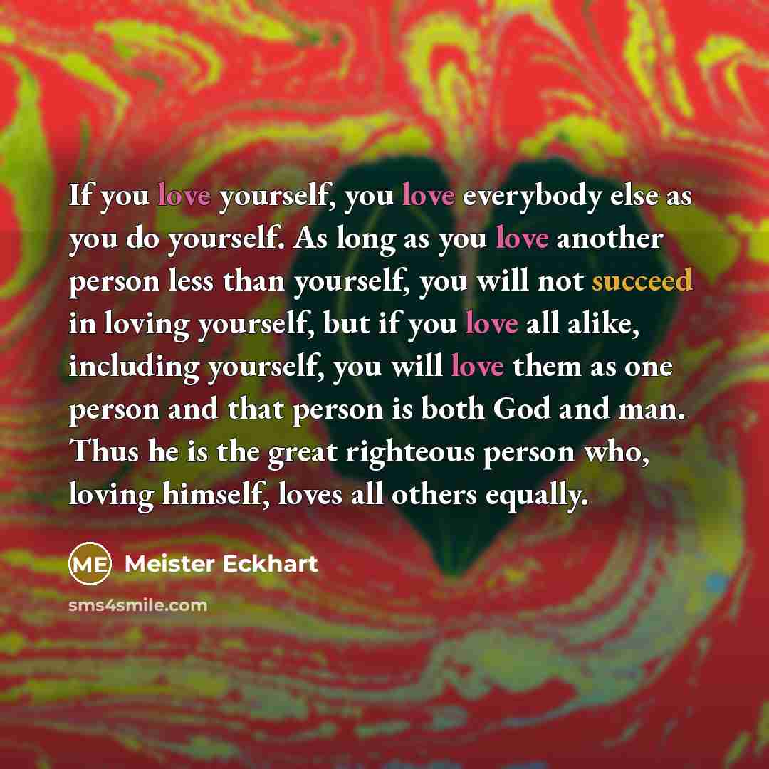 “If you love yourself, you love everybody else as you do yourself. As long as you love another person less than yourself, you will not succeed in loving yourself, but if you love all alike, including yourself, you will love them as one person and that person is both God and man. Thus he is the…” quote by Meister Eckhart